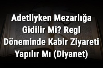 Adetliyken Mezarlığa Gidilir Mi? Regl Döneminde Kabir Ziyareti Yapılır Mı (Diyanet)